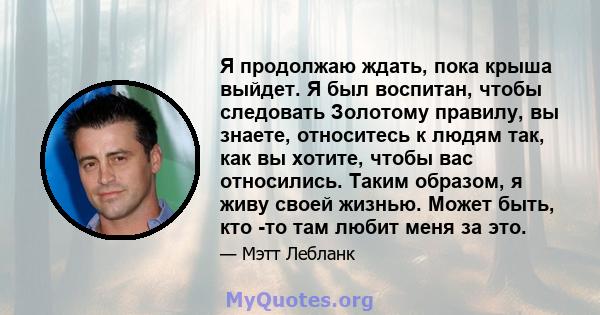 Я продолжаю ждать, пока крыша выйдет. Я был воспитан, чтобы следовать Золотому правилу, вы знаете, относитесь к людям так, как вы хотите, чтобы вас относились. Таким образом, я живу своей жизнью. Может быть, кто -то там 