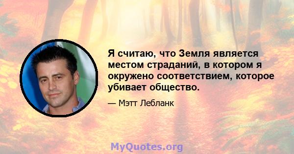 Я считаю, что Земля является местом страданий, в котором я окружено соответствием, которое убивает общество.