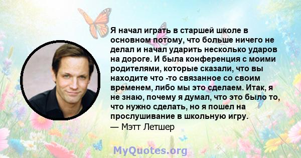 Я начал играть в старшей школе в основном потому, что больше ничего не делал и начал ударить несколько ударов на дороге. И была конференция с моими родителями, которые сказали, что вы находите что -то связанное со своим 