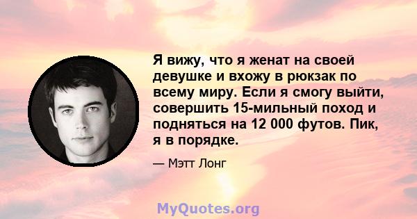 Я вижу, что я женат на своей девушке и вхожу в рюкзак по всему миру. Если я смогу выйти, совершить 15-мильный поход и подняться на 12 000 футов. Пик, я в порядке.