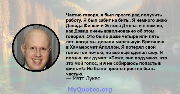 Честно говоря, я был просто рад получить работу. Я был забит на биты. Я немного знаю Дэвида Финши и Элтона Джона, и я помню, как Дэвид очень взволнованно об этом говорил. Это было даже четыре или пять лет, когда мы