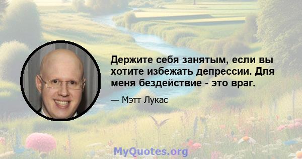 Держите себя занятым, если вы хотите избежать депрессии. Для меня бездействие - это враг.