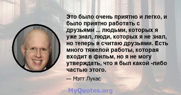 Это было очень приятно и легко, и было приятно работать с друзьями ... людьми, которых я уже знал, люди, которых я не знал, но теперь я считаю друзьями. Есть много тяжелой работы, которая входит в фильм, но я не могу