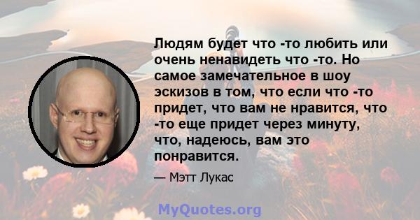 Людям будет что -то любить или очень ненавидеть что -то. Но самое замечательное в шоу эскизов в том, что если что -то придет, что вам не нравится, что -то еще придет через минуту, что, надеюсь, вам это понравится.