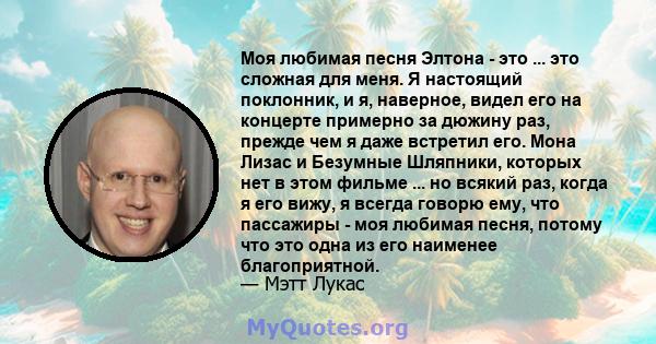 Моя любимая песня Элтона - это ... это сложная для меня. Я настоящий поклонник, и я, наверное, видел его на концерте примерно за дюжину раз, прежде чем я даже встретил его. Мона Лизас и Безумные Шляпники, которых нет в