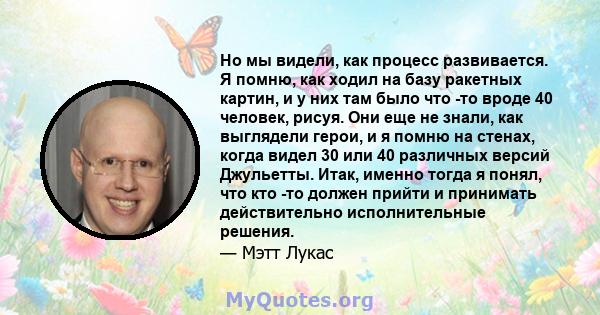 Но мы видели, как процесс развивается. Я помню, как ходил на базу ракетных картин, и у них там было что -то вроде 40 человек, рисуя. Они еще не знали, как выглядели герои, и я помню на стенах, когда видел 30 или 40