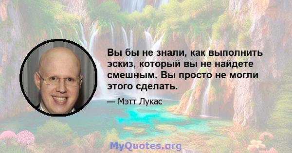 Вы бы не знали, как выполнить эскиз, который вы не найдете смешным. Вы просто не могли этого сделать.