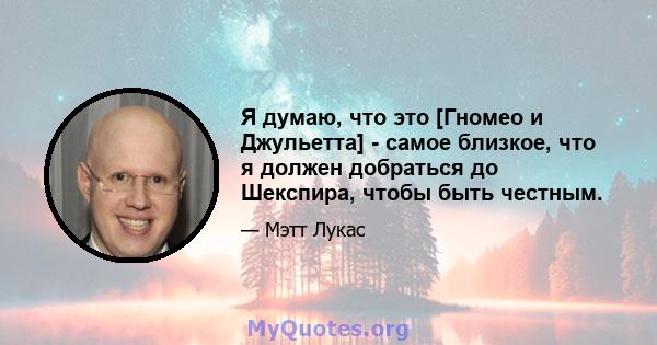 Я думаю, что это [Гномео и Джульетта] - самое близкое, что я должен добраться до Шекспира, чтобы быть честным.