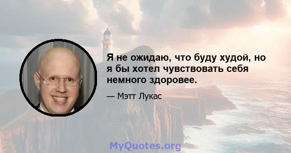 Я не ожидаю, что буду худой, но я бы хотел чувствовать себя немного здоровее.