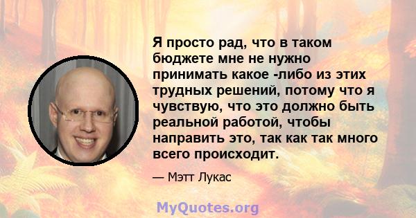 Я просто рад, что в таком бюджете мне не нужно принимать какое -либо из этих трудных решений, потому что я чувствую, что это должно быть реальной работой, чтобы направить это, так как так много всего происходит.