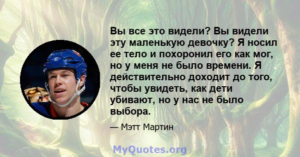 Вы все это видели? Вы видели эту маленькую девочку? Я носил ее тело и похоронил его как мог, но у меня не было времени. Я действительно доходит до того, чтобы увидеть, как дети убивают, но у нас не было выбора.