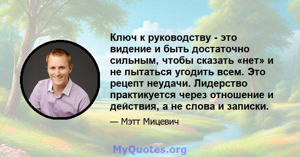 Ключ к руководству - это видение и быть достаточно сильным, чтобы сказать «нет» и не пытаться угодить всем. Это рецепт неудачи. Лидерство практикуется через отношение и действия, а не слова и записки.