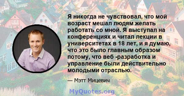 Я никогда не чувствовал, что мой возраст мешал людям желать работать со мной. Я выступал на конференциях и читал лекции в университетах в 18 лет, и я думаю, что это было главным образом потому, что веб -разработка и