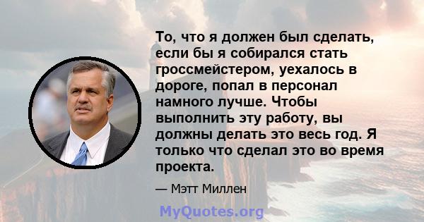 То, что я должен был сделать, если бы я собирался стать гроссмейстером, уехалось в дороге, попал в персонал намного лучше. Чтобы выполнить эту работу, вы должны делать это весь год. Я только что сделал это во время