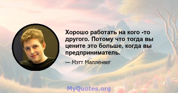 Хорошо работать на кого -то другого. Потому что тогда вы цените это больше, когда вы предприниматель.