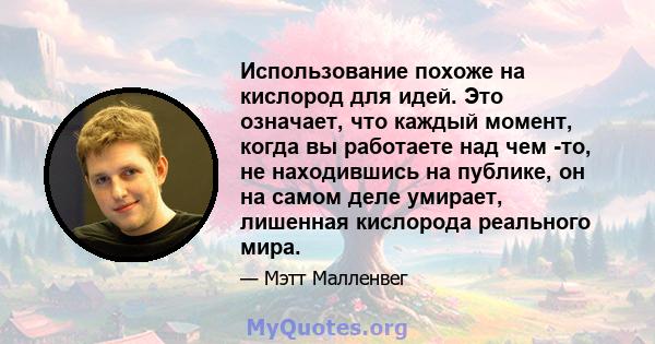 Использование похоже на кислород для идей. Это означает, что каждый момент, когда вы работаете над чем -то, не находившись на публике, он на самом деле умирает, лишенная кислорода реального мира.