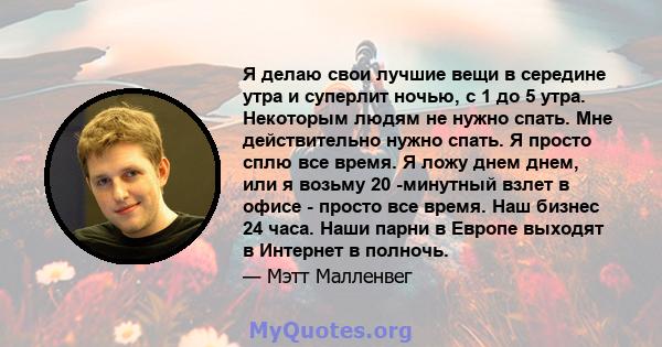 Я делаю свои лучшие вещи в середине утра и суперлит ночью, с 1 до 5 утра. Некоторым людям не нужно спать. Мне действительно нужно спать. Я просто сплю все время. Я ложу днем ​​днем, или я возьму 20 -минутный взлет в