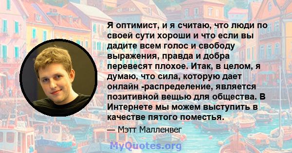 Я оптимист, и я считаю, что люди по своей сути хороши и что если вы дадите всем голос и свободу выражения, правда и добра перевесят плохое. Итак, в целом, я думаю, что сила, которую дает онлайн -распределение, является