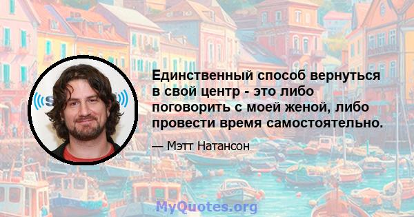 Единственный способ вернуться в свой центр - это либо поговорить с моей женой, либо провести время самостоятельно.