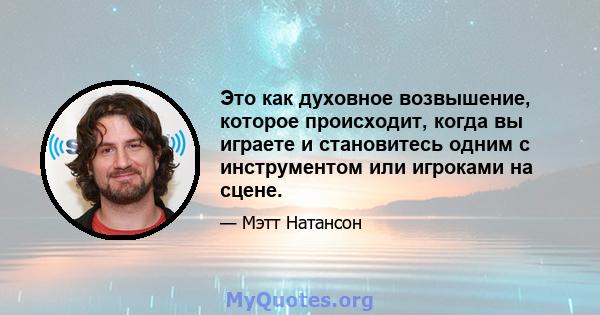 Это как духовное возвышение, которое происходит, когда вы играете и становитесь одним с инструментом или игроками на сцене.