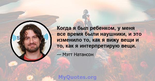 Когда я был ребенком, у меня все время были наушники, и это изменило то, как я вижу вещи и то, как я интерпретирую вещи.