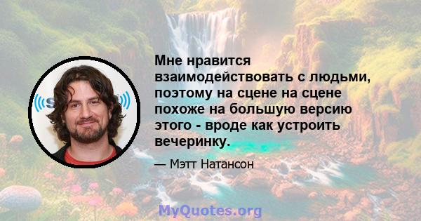 Мне нравится взаимодействовать с людьми, поэтому на сцене на сцене похоже на большую версию этого - вроде как устроить вечеринку.