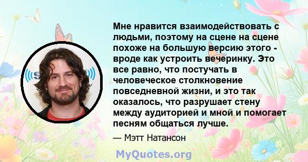 Мне нравится взаимодействовать с людьми, поэтому на сцене на сцене похоже на большую версию этого - вроде как устроить вечеринку. Это все равно, что постучать в человеческое столкновение повседневной жизни, и это так