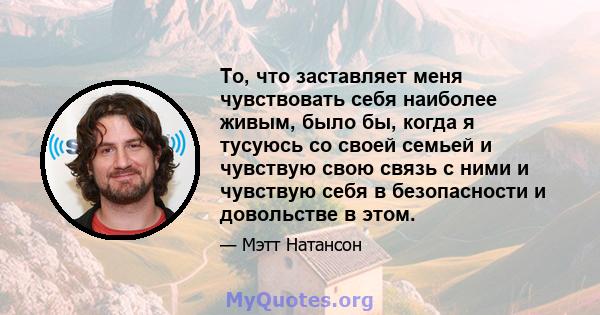 То, что заставляет меня чувствовать себя наиболее живым, было бы, когда я тусуюсь со своей семьей и чувствую свою связь с ними и чувствую себя в безопасности и довольстве в этом.