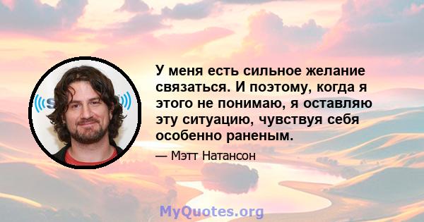 У меня есть сильное желание связаться. И поэтому, когда я этого не понимаю, я оставляю эту ситуацию, чувствуя себя особенно раненым.