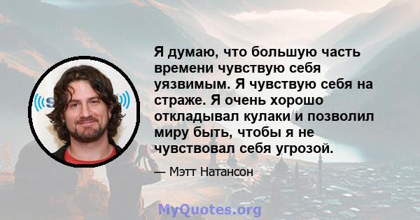 Я думаю, что большую часть времени чувствую себя уязвимым. Я чувствую себя на страже. Я очень хорошо откладывал кулаки и позволил миру быть, чтобы я не чувствовал себя угрозой.