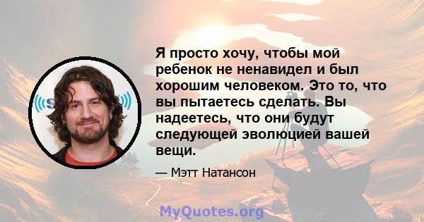 Я просто хочу, чтобы мой ребенок не ненавидел и был хорошим человеком. Это то, что вы пытаетесь сделать. Вы надеетесь, что они будут следующей эволюцией вашей вещи.