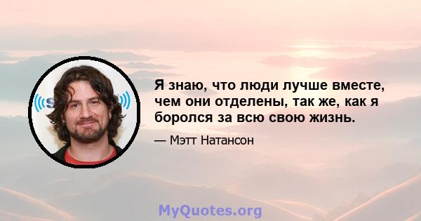 Я знаю, что люди лучше вместе, чем они отделены, так же, как я боролся за всю свою жизнь.