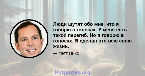 Люди шутят обо мне, что я говорю в голосах. У меня есть такой перегиб. Но я говорю в голосах. Я сделал это всю свою жизнь.