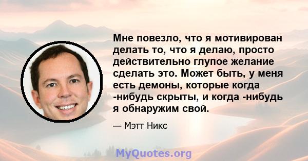 Мне повезло, что я мотивирован делать то, что я делаю, просто действительно глупое желание сделать это. Может быть, у меня есть демоны, которые когда -нибудь скрыты, и когда -нибудь я обнаружим свой.