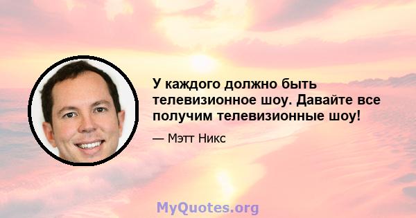 У каждого должно быть телевизионное шоу. Давайте все получим телевизионные шоу!