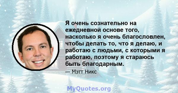 Я очень сознательно на ежедневной основе того, насколько я очень благословлен, чтобы делать то, что я делаю, и работаю с людьми, с которыми я работаю, поэтому я стараюсь быть благодарным.