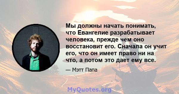 Мы должны начать понимать, что Евангелие разрабатывает человека, прежде чем оно восстановит его. Сначала он учит его, что он имеет право ни на что, а потом это дает ему все.