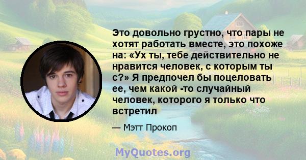 Это довольно грустно, что пары не хотят работать вместе, это похоже на: «Ух ты, тебе действительно не нравится человек, с которым ты с?» Я предпочел бы поцеловать ее, чем какой -то случайный человек, которого я только