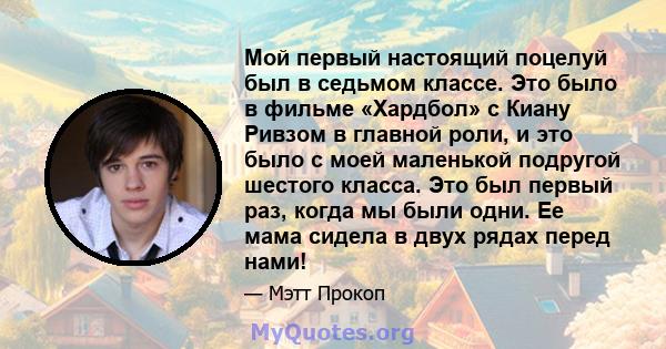 Мой первый настоящий поцелуй был в седьмом классе. Это было в фильме «Хардбол» с Киану Ривзом в главной роли, и это было с моей маленькой подругой шестого класса. Это был первый раз, когда мы были одни. Ее мама сидела в 