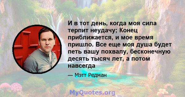 И в тот день, когда моя сила терпит неудачу; Конец приближается, и мое время пришло. Все еще моя душа будет петь вашу похвалу, бесконечную десять тысяч лет, а потом навсегда