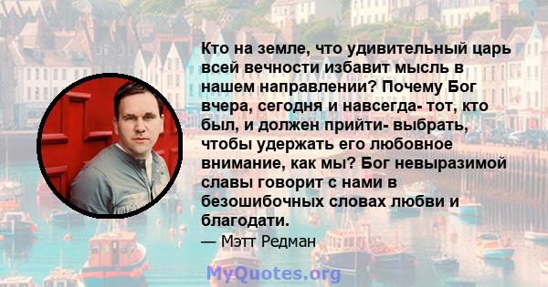 Кто на земле, что удивительный царь всей вечности избавит мысль в нашем направлении? Почему Бог вчера, сегодня и навсегда- тот, кто был, и должен прийти- выбрать, чтобы удержать его любовное внимание, как мы? Бог