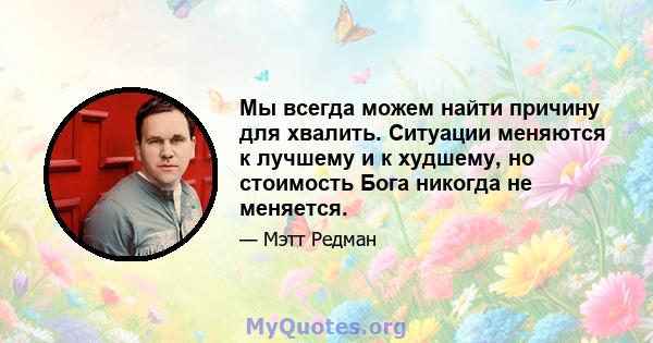 Мы всегда можем найти причину для хвалить. Ситуации меняются к лучшему и к худшему, но стоимость Бога никогда не меняется.