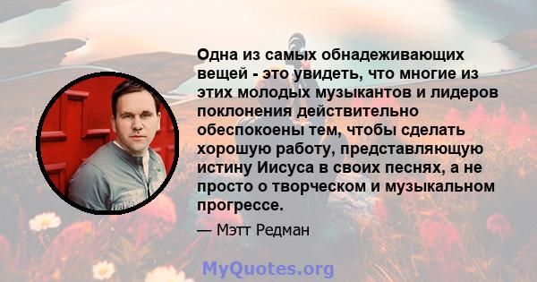 Одна из самых обнадеживающих вещей - это увидеть, что многие из этих молодых музыкантов и лидеров поклонения действительно обеспокоены тем, чтобы сделать хорошую работу, представляющую истину Иисуса в своих песнях, а не 