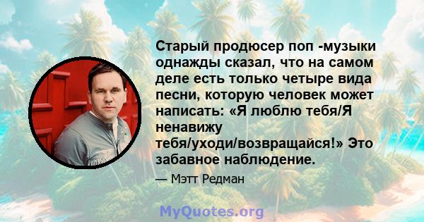 Старый продюсер поп -музыки однажды сказал, что на самом деле есть только четыре вида песни, которую человек может написать: «Я люблю тебя/Я ненавижу тебя/уходи/возвращайся!» Это забавное наблюдение.