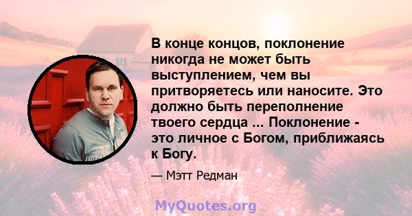 В конце концов, поклонение никогда не может быть выступлением, чем вы притворяетесь или наносите. Это должно быть переполнение твоего сердца ... Поклонение - это личное с Богом, приближаясь к Богу.