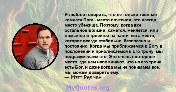 Я люблю говорить, что не только тронная комната Бога - место почтения, это всегда место убежища. Поэтому, когда все остальное в жизни, кажется, меняется, или ломается и трясется на части, есть место, которое всегда