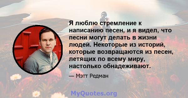 Я люблю стремление к написанию песен, и я видел, что песни могут делать в жизни людей. Некоторые из историй, которые возвращаются из песен, летящих по всему миру, настолько обнадеживают.