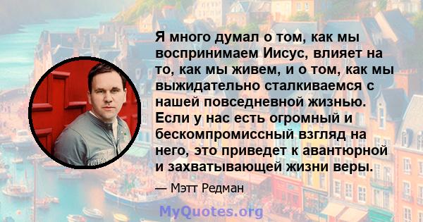 Я много думал о том, как мы воспринимаем Иисус, влияет на то, как мы живем, и о том, как мы выжидательно сталкиваемся с нашей повседневной жизнью. Если у нас есть огромный и бескомпромиссный взгляд на него, это приведет 