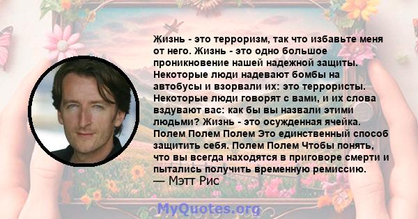 Жизнь - это терроризм, так что избавьте меня от него. Жизнь - это одно большое проникновение нашей надежной защиты. Некоторые люди надевают бомбы на автобусы и взорвали их: это террористы. Некоторые люди говорят с вами, 