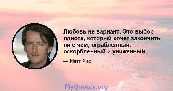 Любовь не вариант. Это выбор идиота, который хочет закончить ни с чем, ограбленный, оскорбленный и униженный.